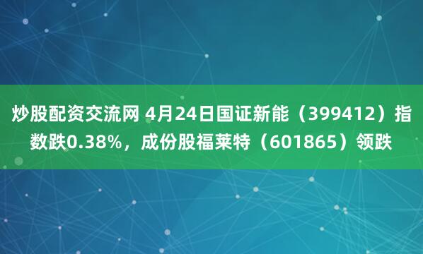 炒股配资交流网 4月24日国证新能（399412）指数跌0.38%，成份股福莱特（601865）领跌