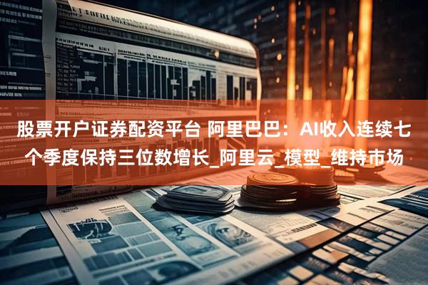 股票开户证券配资平台 阿里巴巴：AI收入连续七个季度保持三位数增长_阿里云_模型_维持市场
