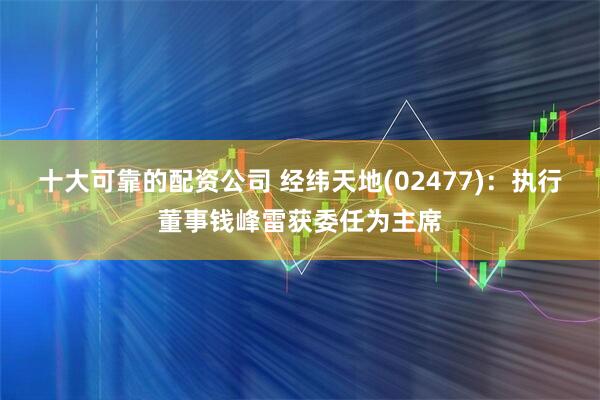 十大可靠的配资公司 经纬天地(02477)：执行董事钱峰雷获委任为主席