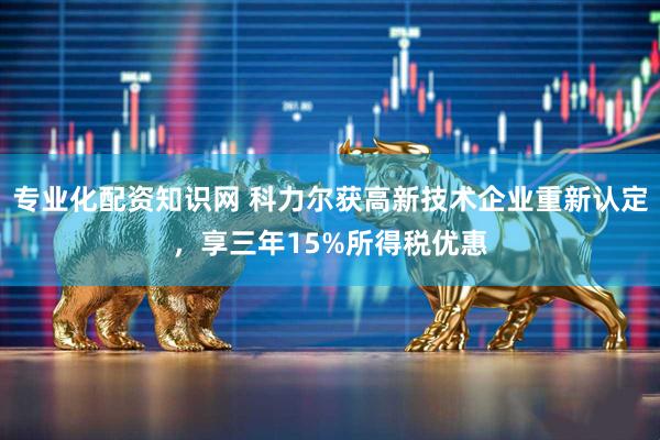 专业化配资知识网 科力尔获高新技术企业重新认定，享三年15%所得税优惠
