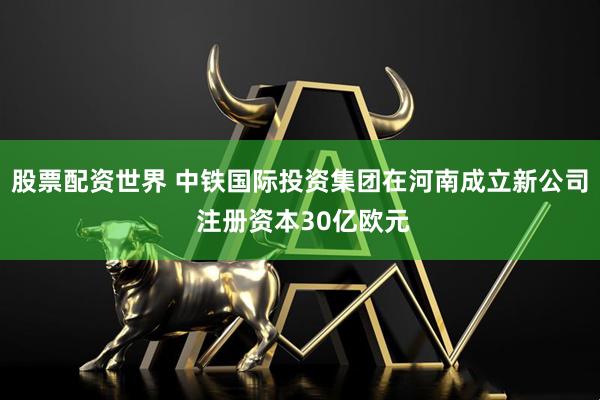股票配资世界 中铁国际投资集团在河南成立新公司 注册资本30亿欧元