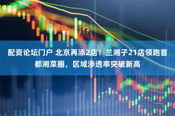 配资论坛门户 北京再添2店！兰湘子21店领跑首都湘菜圈，区域渗透率突破新高