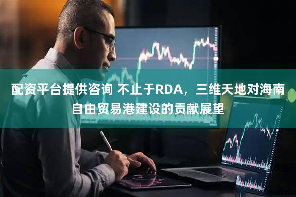 配资平台提供咨询 不止于RDA，三维天地对海南自由贸易港建设的贡献展望