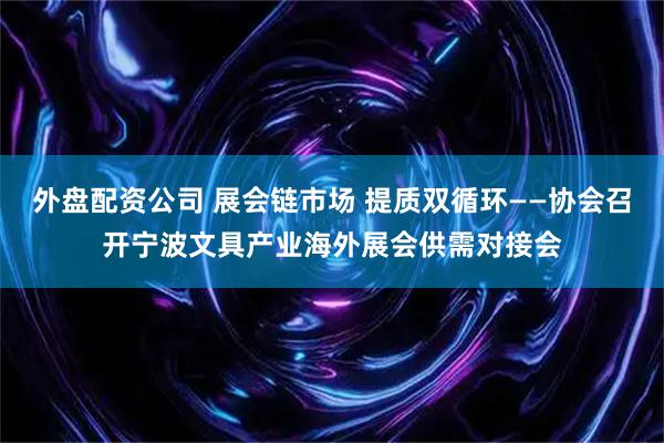 外盘配资公司 展会链市场 提质双循环——协会召开宁波文具产业海外展会供需对接会