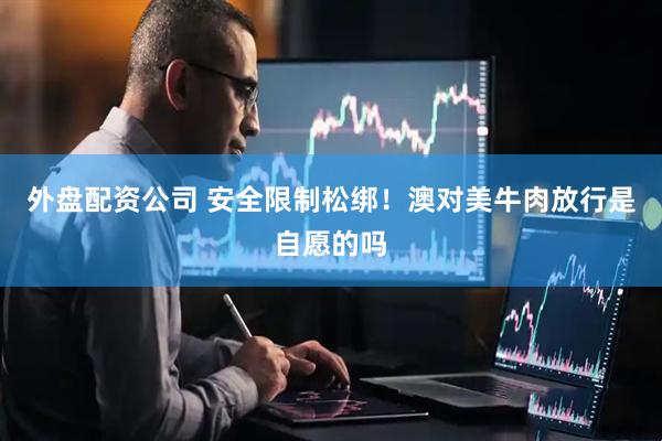 外盘配资公司 安全限制松绑！澳对美牛肉放行是自愿的吗
