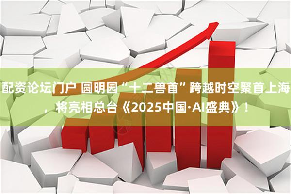 配资论坛门户 圆明园“十二兽首”跨越时空聚首上海，将亮相总台《2025中国·AI盛典》！