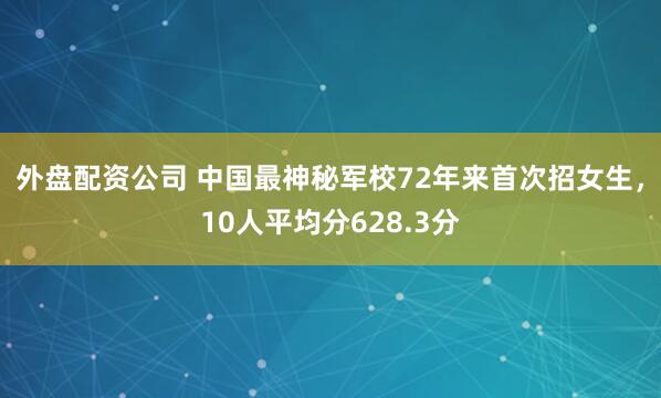 外盘配资公司 中国最神秘军校72年来首次招女生，10人平均分628.3分