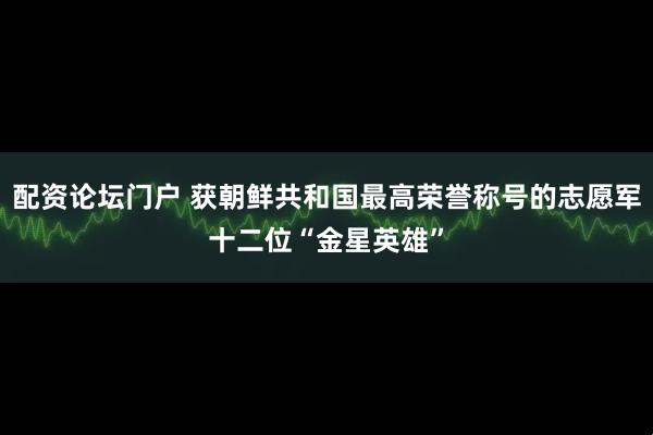 配资论坛门户 获朝鲜共和国最高荣誉称号的志愿军十二位“金星英雄”
