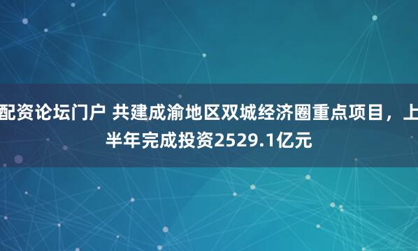 配资论坛门户 共建成渝地区双城经济圈重点项目，上半年完成投资2529.1亿元