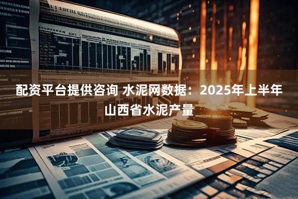 配资平台提供咨询 水泥网数据：2025年上半年山西省水泥产量