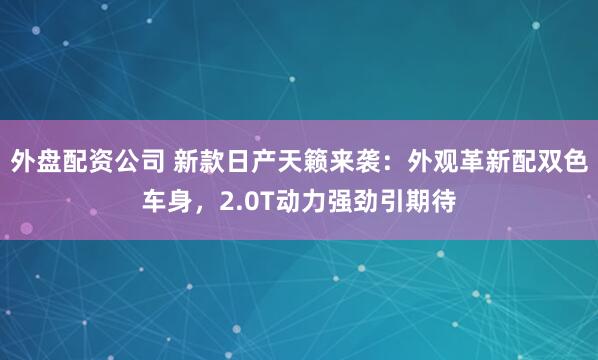 外盘配资公司 新款日产天籁来袭：外观革新配双色车身，2.0T动力强劲引期待