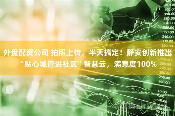 外盘配资公司 拍照上传，半天搞定！静安创新推出“贴心城管进社区”智慧云，满意度100%