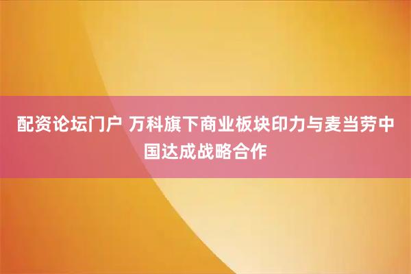 配资论坛门户 万科旗下商业板块印力与麦当劳中国达成战略合作