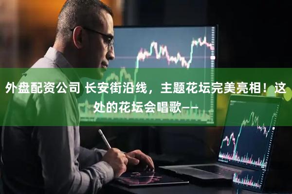 外盘配资公司 长安街沿线，主题花坛完美亮相！这处的花坛会唱歌——