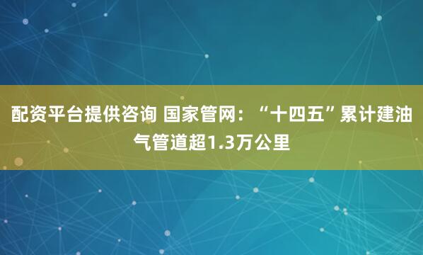 配资平台提供咨询 国家管网：“十四五”累计建油气管道超1.3万公里