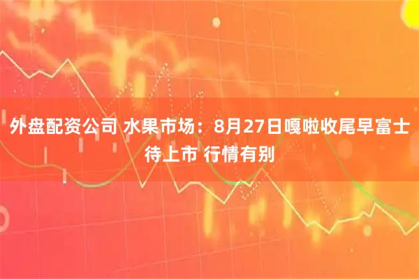 外盘配资公司 水果市场：8月27日嘎啦收尾早富士待上市 行情有别