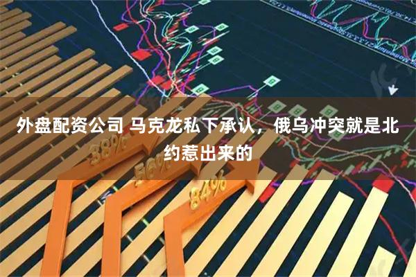 外盘配资公司 马克龙私下承认，俄乌冲突就是北约惹出来的