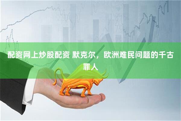 配资网上炒股配资 默克尔，欧洲难民问题的千古罪人