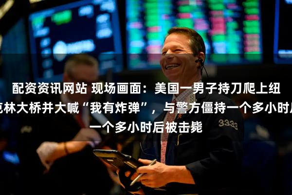 配资资讯网站 现场画面：美国一男子持刀爬上纽约布鲁克林大桥并大喊“我有炸弹”，与警方僵持一个多小时后被击毙