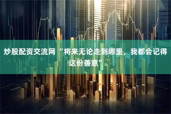 炒股配资交流网 “将来无论走到哪里，我都会记得这份善意”