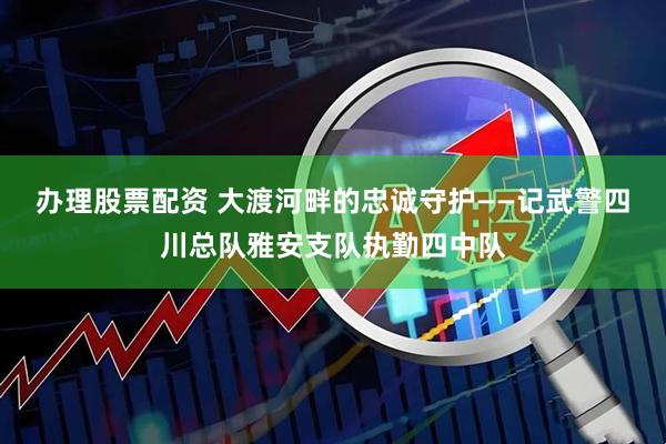 办理股票配资 大渡河畔的忠诚守护——记武警四川总队雅安支队执勤四中队