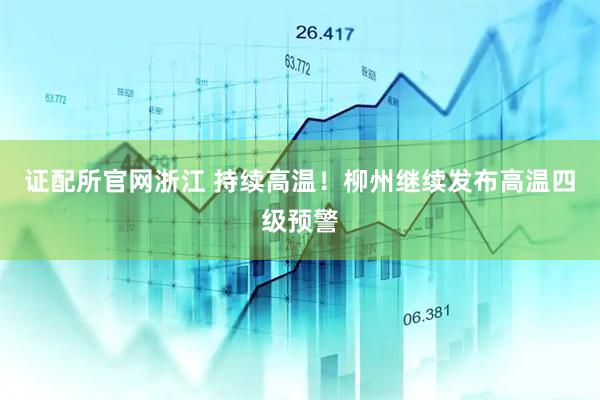 证配所官网浙江 持续高温！柳州继续发布高温四级预警
