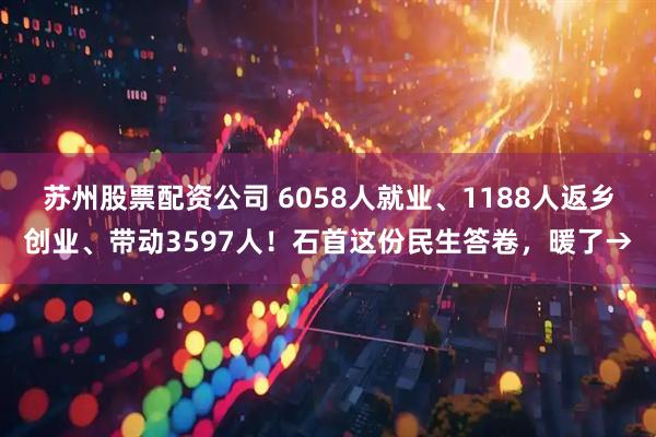 苏州股票配资公司 6058人就业、1188人返乡创业、带动3597人！石首这份民生答卷，暖了→