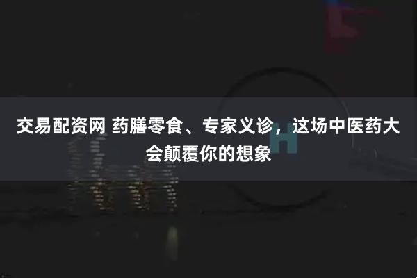 交易配资网 药膳零食、专家义诊，这场中医药大会颠覆你的想象