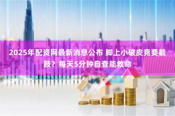 2025年配资网最新消息公布 脚上小破皮竟要截肢?每天5分钟自查能救命