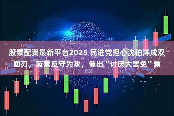 股票配资最新平台2025 民进党担心沈伯洋成双面刃，蓝营反守为攻，催出“讨厌大罢免”票
